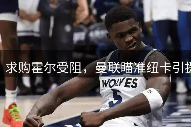 求购霍尔受阻，曼联瞄准纽卡引援目标卡马拉，酝酿转会市场复仇